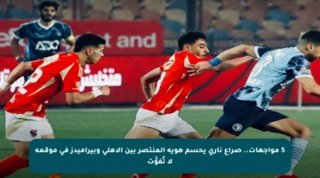 5 مواجهات.. صراع ناري يحسم هوية المنتصر بين الأهلي وبيراميدز في موقعة لا تُفوَّت